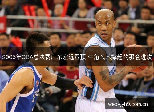 2005年CBA总决赛广东宏远登顶 牛角战术撑起的那套进攻 2005年CBA总决赛广东宏远登顶 牛角战术撑起的那套进攻